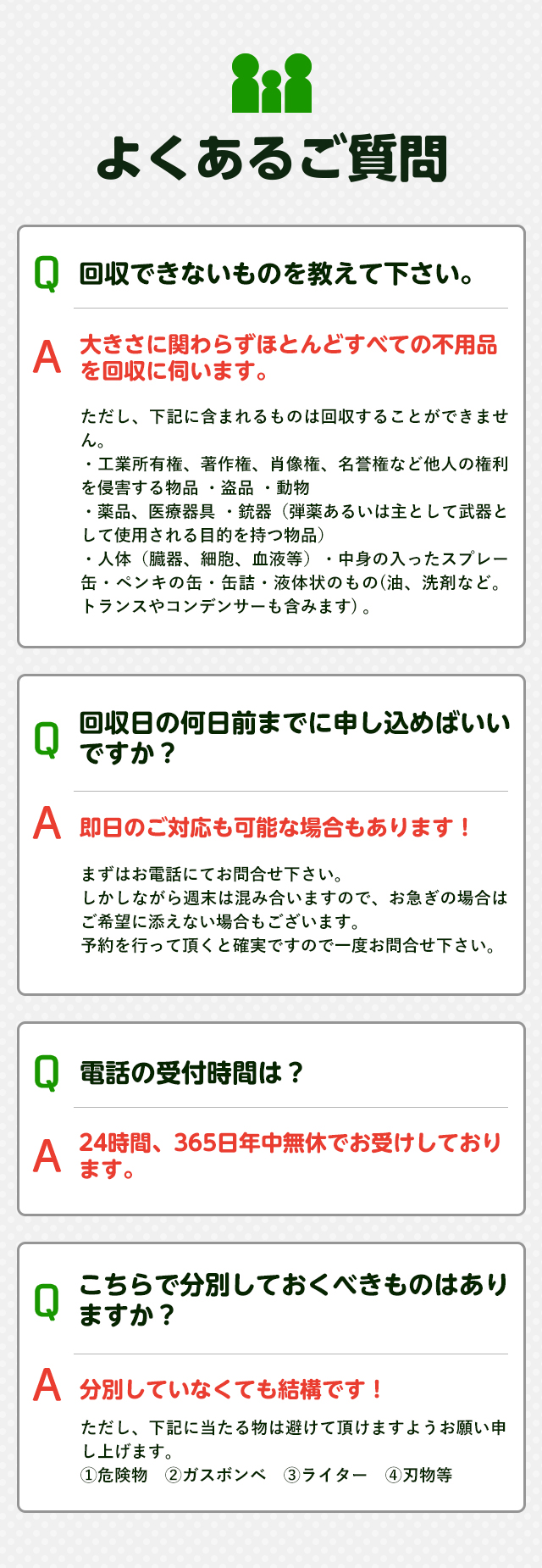 よくあるご質問Q回収できないものを教えてください。A大きさに関わらずほとんどすべての不用品を回収に伺います。Q回収日の何日前までに申し込めばいいですか？A即日のご対応も可能な場合もあります！Q電話の受付時間は？A２４時間３６５日年中無休でお受けしております。Qこちらで分別しておくべきものはありますか？A分別していなくても大丈夫です！