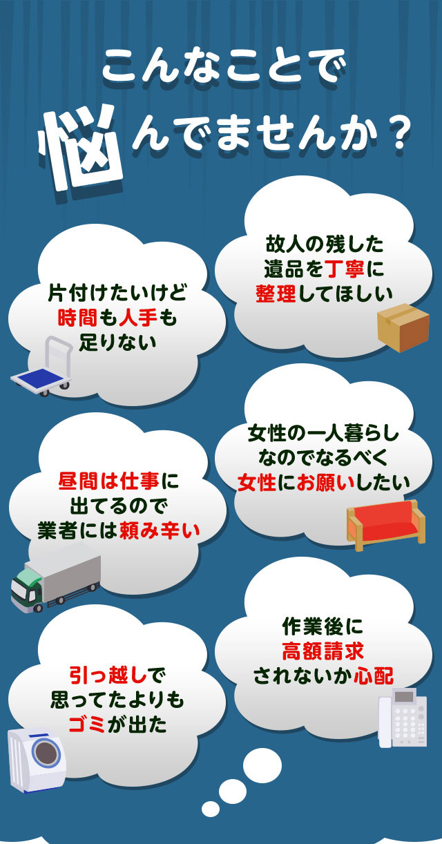 こんなお悩みがあれば不用品回収きらきライダーにお任せ下さい。片付けしたいけど時間や人手が足りなくて困っている。個人が残した遺品などを丁寧に整理してほしい。仕事が忙しくてなかなか業者さんに頼みずらい。女性の一人暮らしなのでなるだけ女性スタッフにお願いしたい。引っ越しで思っていた以上にゴミが出て困っている。作業後に高額請求されないか不安で依頼できない。