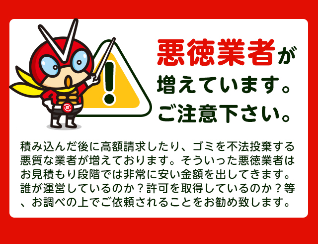 【注意】悪徳業者が近年増加していますのでご注意下さい。積み込んだ後に高額請求したり、ごみを不法投棄する悪質な業者が増えております。そういった悪徳業者はお見積り段階では非常に安い金額をだしてきます。誰が運営しているか？一般廃棄物の許可を取得しているか？をお調べの上でご依頼されることをおすすめします。