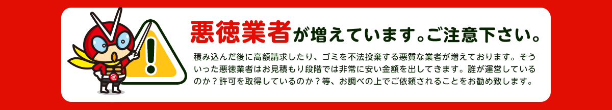 【注意】悪徳業者が近年増加していますのでご注意下さい。積み込んだ後に高額請求したり、ごみを不法投棄する悪質な業者が増えております。そういった悪徳業者はお見積り段階では非常に安い金額をだしてきます。誰が運営しているか？一般廃棄物の許可を取得しているか？をお調べの上でご依頼されることをおすすめします。