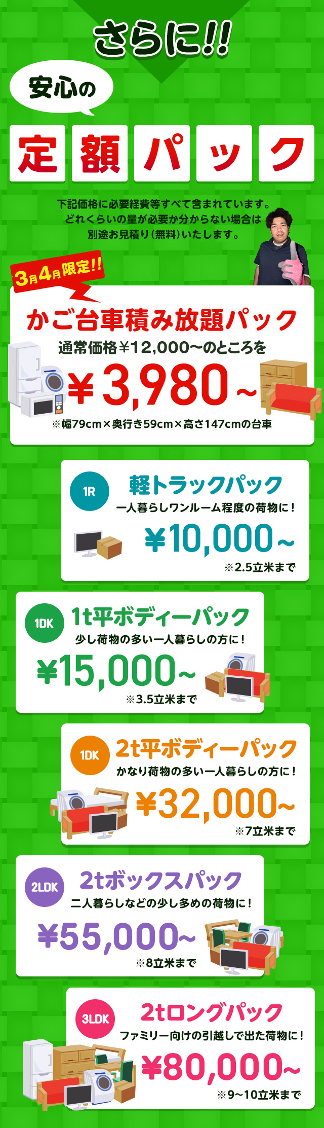 さらに安心の定額パック！下記価格に必要経費などすべて含まれています。どれくらいの量が必要か分からない場合は別途無料でお見積りいたします。今だけ限定のかご台車積み放題パック通常価格12,000円～のところを1,1000円～※幅79cm×奥行59cm×高さ147cmの台車。１R軽トラックパック一人暮らしワンルーム程度の荷物に！16,500円～※2.5立米まで１DK1t平ボディーパック少し荷物の多い一人暮らしの方におすすめ！33,000円～※3.5立米まで１DK2t平ボディーパックかなり荷物の多い一人暮らしの方に45,000円～※7立米まで２LDK2tボックスパック二人暮らしなどの少し多めの荷物に！65,000円～※8立米まで３LDK2tロングパックファミリー向けの引っ越しで出た荷物に！85,000円～※9～10立米まで