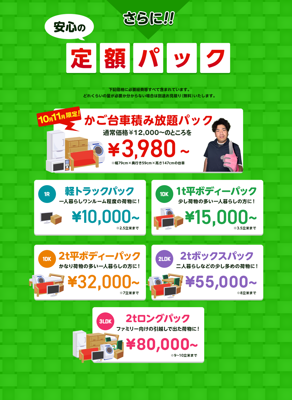 さらに安心の定額パック！下記価格に必要経費などすべて含まれています。どれくらいの量が必要か分からない場合は別途無料でお見積りいたします。今だけ限定のかご台車積み放題パック通常価格12,000円～のところを1,1000円～※幅79cm×奥行59cm×高さ147cmの台車。１R軽トラックパック一人暮らしワンルーム程度の荷物に！16,500円～※2.5立米まで１DK1t平ボディーパック少し荷物の多い一人暮らしの方におすすめ！33,000円～※3.5立米まで１DK2t平ボディーパックかなり荷物の多い一人暮らしの方に45,000円～※7立米まで２LDK2tボックスパック二人暮らしなどの少し多めの荷物に！65,000円～※8立米まで３LDK2tロングパックファミリー向けの引っ越しで出た荷物に！85,000円～※9～10立米まで